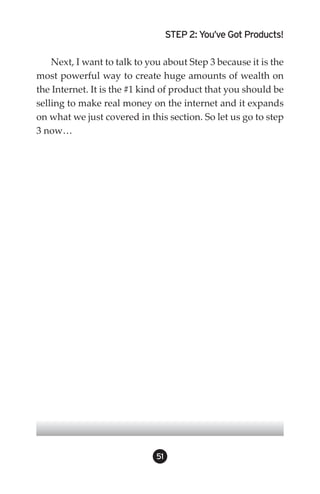 STEP 2: You’ve Got Products!

    Next, I want to talk to you about Step 3 because it is the
most powerful way to create huge amounts of wealth on
the Internet. It is the #1 kind of product that you should be
selling to make real money on the internet and it expands
on what we just covered in this section. So let us go to step
3 now…




                              51
 