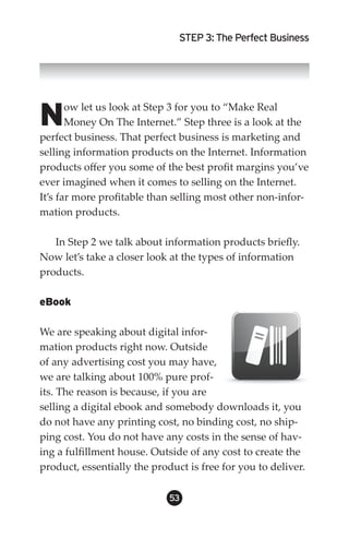 STEP 3: The Perfect Business




N      ow let us look at Step 3 for you to “Make Real
       Money On The Internet.” Step three is a look at the
perfect business. That perfect business is marketing and
selling information products on the Internet. Information
products offer you some of the best profit margins you’ve
ever imagined when it comes to selling on the Internet.
It’s far more profitable than selling most other non-infor-
mation products.

   In Step 2 we talk about information products briefly.
Now let’s take a closer look at the types of information
products.

eBook

We are speaking about digital infor-
mation products right now. Outside
of any advertising cost you may have,
we are talking about 100% pure prof-
its. The reason is because, if you are
selling a digital ebook and somebody downloads it, you
do not have any printing cost, no binding cost, no ship-
ping cost. You do not have any costs in the sense of hav-
ing a fulfillment house. Outside of any cost to create the
product, essentially the product is free for you to deliver.

                             53
 