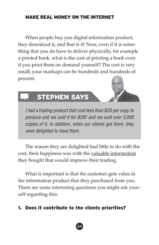 MAKE REAL MONEY ON THE INTERNET



    When people buy you digital information product,
they download it, and that is it! Now, even if it is some-
thing that you do have to deliver physically, for example
a printed book, what is the cost of printing a book even
if you print them on demand yourself? The cost is very
small; your markups can be hundreds and hundreds of
percent.



         STEPHEN SAYS
   I had a trading product that cost less than $20 per copy to
   produce and we sold it for $297 and we sold over 3,000
   copies of it. In addition, when our clients got them, they
   were delighted to have them.


   The reason they are delighted had little to do with the
cost, their happiness was with the valuable information
they bought that would improve their trading.

    What is important is that the customer gets value in
the information product that they purchased from you.
There are some interesting questions you might ask your-
self regarding this:

1. Does it contribute to the clients priorities?


                               54
 