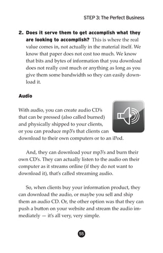 STEP 3: The Perfect Business


2. Does it serve them to get accomplish what they
   are looking to accomplish? This is where the real
   value comes in, not actually in the material itself. We
   know that paper does not cost too much. We know
   that bits and bytes of information that you download
   does not really cost much or anything as long as you
   give them some bandwidth so they can easily down-
   load it.

Audio

With audio, you can create audio CD’s
that can be pressed (also called burned)
and physically shipped to your clients,
or you can produce mp3’s that clients can
download to their own computers or to an iPod.

   And, they can download your mp3’s and burn their
own CD’s. They can actually listen to the audio on their
computer as it streams online (if they do not want to
download it), that’s called streaming audio.

   So, when clients buy your information product, they
can download the audio, or maybe you sell and ship
them an audio CD. Or, the other option was that they can
push a button on your website and stream the audio im-
mediately — it’s all very, very simple.


                            55
 