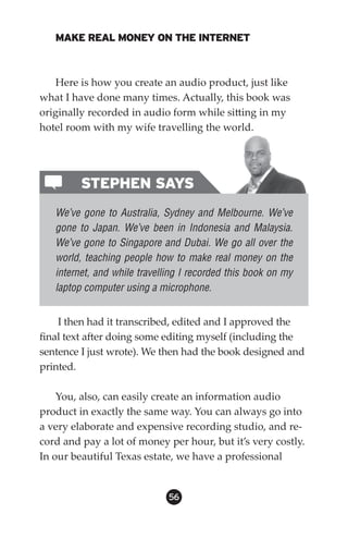 MAKE REAL MONEY ON THE INTERNET



   Here is how you create an audio product, just like
what I have done many times. Actually, this book was
originally recorded in audio form while sitting in my
hotel room with my wife travelling the world.




         STEPHEN SAYS
   We’ve gone to Australia, Sydney and Melbourne. We’ve
   gone to Japan. We’ve been in Indonesia and Malaysia.
   We’ve gone to Singapore and Dubai. We go all over the
   world, teaching people how to make real money on the
   internet, and while travelling I recorded this book on my
   laptop computer using a microphone.


    I then had it transcribed, edited and I approved the
final text after doing some editing myself (including the
sentence I just wrote). We then had the book designed and
printed.

    You, also, can easily create an information audio
product in exactly the same way. You can always go into
a very elaborate and expensive recording studio, and re-
cord and pay a lot of money per hour, but it’s very costly.
In our beautiful Texas estate, we have a professional


                              56
 
