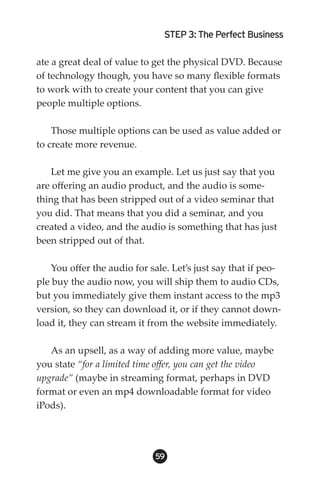 STEP 3: The Perfect Business

ate a great deal of value to get the physical DVD. Because
of technology though, you have so many flexible formats
to work with to create your content that you can give
people multiple options.

    Those multiple options can be used as value added or
to create more revenue.

    Let me give you an example. Let us just say that you
are offering an audio product, and the audio is some-
thing that has been stripped out of a video seminar that
you did. That means that you did a seminar, and you
created a video, and the audio is something that has just
been stripped out of that.

    You offer the audio for sale. Let’s just say that if peo-
ple buy the audio now, you will ship them to audio CDs,
but you immediately give them instant access to the mp3
version, so they can download it, or if they cannot down-
load it, they can stream it from the website immediately.

   As an upsell, as a way of adding more value, maybe
you state “for a limited time offer, you can get the video
upgrade” (maybe in streaming format, perhaps in DVD
format or even an mp4 downloadable format for video
iPods).




                             59
 