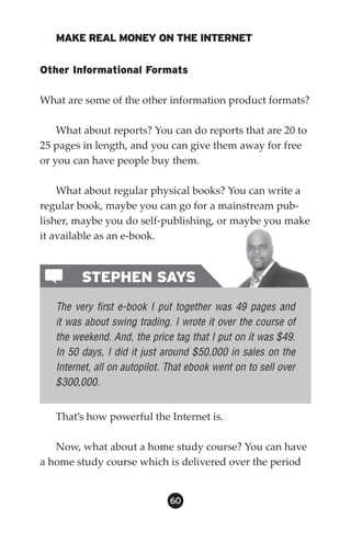 MAKE REAL MONEY ON THE INTERNET


Other Informational Formats

What are some of the other information product formats?

    What about reports? You can do reports that are 20 to
25 pages in length, and you can give them away for free
or you can have people buy them.

    What about regular physical books? You can write a
regular book, maybe you can go for a mainstream pub-
lisher, maybe you do self-publishing, or maybe you make
it available as an e-book.



         STEPHEN SAYS
   The very first e-book I put together was 49 pages and
   it was about swing trading. I wrote it over the course of
   the weekend. And, the price tag that I put on it was $49.
   In 50 days, I did it just around $50,000 in sales on the
   Internet, all on autopilot. That ebook went on to sell over
   $300,000.


   That’s how powerful the Internet is.

   Now, what about a home study course? You can have
a home study course which is delivered over the period


                               60
 