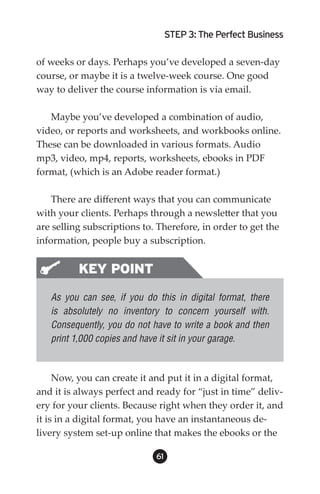 STEP 3: The Perfect Business

of weeks or days. Perhaps you’ve developed a seven-day
course, or maybe it is a twelve-week course. One good
way to deliver the course information is via email.

   Maybe you’ve developed a combination of audio,
video, or reports and worksheets, and workbooks online.
These can be downloaded in various formats. Audio
mp3, video, mp4, reports, worksheets, ebooks in PDF
format, (which is an Adobe reader format.)

    There are different ways that you can communicate
with your clients. Perhaps through a newsletter that you
are selling subscriptions to. Therefore, in order to get the
information, people buy a subscription.


          KEY POINT
   As you can see, if you do this in digital format, there
   is absolutely no inventory to concern yourself with.
   Consequently, you do not have to write a book and then
   print 1,000 copies and have it sit in your garage.



     Now, you can create it and put it in a digital format,
and it is always perfect and ready for “just in time” deliv-
ery for your clients. Because right when they order it, and
it is in a digital format, you have an instantaneous de-
livery system set-up online that makes the ebooks or the

                             61
 