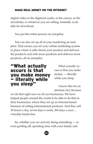 MAKE REAL MONEY ON THE INTERNET

digital video or the digitized audio, or the course, or the
newsletter, or whatever you are selling, instantly avail-
able for download.

   You put the entire process on autopilot.

    You can also set up all of your marketing on auto
pilot. That means you set your online marketing system
in place where it sells clients your product and delivers
the products and sells more products and delivers more
products, all on autopilot.


“What actually                         What actually oc-
occurs is that                      curs is that you make
you make money                      money — literally
                                    while you sleep.
— literally while
you sleep”                             I know this for an
                                    absolute fact, because
we do that right now on all our businesses. We have
helped people around the world to be able to do that in
their businesses, where they set up an Internet-based
business of selling informational products. And they sell
24 hours a day, seven days a week, 365 days a year…
virtually hands free.

   So, whether you are actively doing something — or
even goofing off, spending time with your family and

                             62
 