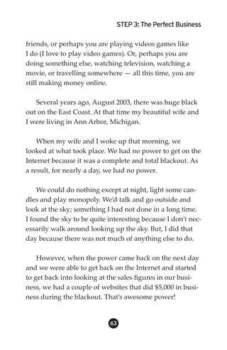 STEP 3: The Perfect Business

friends, or perhaps you are playing videos games like
I do (I love to play video games). Or, perhaps you are
doing something else, watching television, watching a
movie, or travelling somewhere — all this time, you are
still making money online.

   Several years ago, August 2003, there was huge black
out on the East Coast. At that time my beautiful wife and
I were living in Ann Arbor, Michigan.

    When my wife and I woke up that morning, we
looked at what took place. We had no power to get on the
Internet because it was a complete and total blackout. As
a result, for nearly a day, we had no power.

    We could do nothing except at night, light some can-
dles and play monopoly. We’d talk and go outside and
look at the sky; something I had not done in a long time.
I found the sky to be quite interesting because I don’t nec-
essarily walk around looking up the sky. But, I did that
day because there was not much of anything else to do.

    However, when the power came back on the next day
and we were able to get back on the Internet and started
to get back into looking at the sales figures in our busi-
ness, we had a couple of websites that did $5,000 in busi-
ness during the blackout. That’s awesome power!


                            63
 