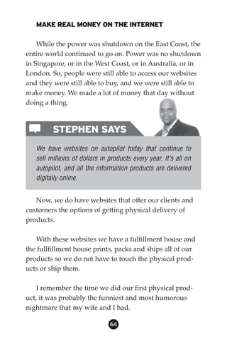 MAKE REAL MONEY ON THE INTERNET

    While the power was shutdown on the East Coast, the
entire world continued to go on. Power was no shutdown
in Singapore, or in the West Coast, or in Australia, or in
London. So, people were still able to access our websites
and they were still able to buy, and we were still able to
make money. We made a lot of money that day without
doing a thing.



         STEPHEN SAYS
   We have websites on autopilot today that continue to
   sell millions of dollars in products every year. It’s all on
   autopilot, and all the information products are delivered
   digitally online.


   Now, we do have websites that offer our clients and
customers the options of getting physical delivery of
products.

   With these websites we have a fulfillment house and
the fullfillment house prints, packs and ships all of our
products so we do not have to touch the physical prod-
ucts or ship them.

    I remember the time we did our first physical prod-
uct, it was probably the funniest and most humorous
nightmare that my wife and I had.

                               64
 