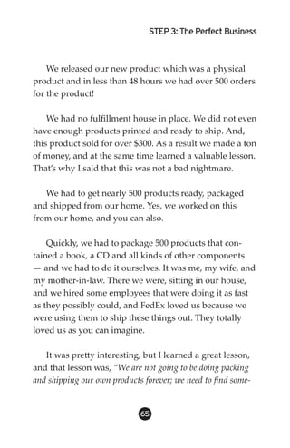 STEP 3: The Perfect Business



    We released our new product which was a physical
product and in less than 48 hours we had over 500 orders
for the product!

    We had no fulfillment house in place. We did not even
have enough products printed and ready to ship. And,
this product sold for over $300. As a result we made a ton
of money, and at the same time learned a valuable lesson.
That’s why I said that this was not a bad nightmare.

   We had to get nearly 500 products ready, packaged
and shipped from our home. Yes, we worked on this
from our home, and you can also.

    Quickly, we had to package 500 products that con-
tained a book, a CD and all kinds of other components
— and we had to do it ourselves. It was me, my wife, and
my mother-in-law. There we were, sitting in our house,
and we hired some employees that were doing it as fast
as they possibly could, and FedEx loved us because we
were using them to ship these things out. They totally
loved us as you can imagine.

   It was pretty interesting, but I learned a great lesson,
and that lesson was, “We are not going to be doing packing
and shipping our own products forever; we need to find some-


                             65
 