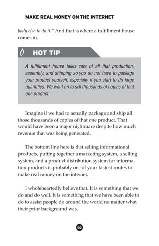 MAKE REAL MONEY ON THE INTERNET

body else to do it.” And that is where a fulfillment house
comes in.


       HOT TIP
   A fulfillment house takes care of all that production,
   assembly, and shipping so you do not have to package
   your product yourself, especially if you start to do large
   quantities. We went on to sell thousands of copies of that
   one product.


   Imagine if we had to actually package and ship all
those thousands of copies of that one product. That
would have been a major nightmare despite how much
revenue that was being generated.

    The bottom line here is that selling informational
products, putting together a marketing system, a selling
system, and a product distribution system for informa-
tion products is probably one of your fastest routes to
make real money on the internet.

   I wholeheartedly believe that. It is something that we
do and do well. It is something that we have been able to
do to assist people do around the world no matter what
their prior background was.


                              66
 
