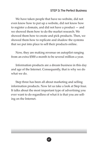 STEP 3: The Perfect Business

    We have taken people that have no website, did not
even know how to put up a website, did not know how
to register a domain, and did not have a product — and
we showed them how to do the market research. We
showed them how to create and pick products. Then, we
showed them how to replicate and shadow the systems
that we put into place to sell their products online.

   Now, they are making revenue on autopilot ranging
from an extra $500 a month to be several million a year.

   Information products are a dream business in this day
and age of the Internet. Consequently, that is why we do
what we do.

     Step three has been all about marketing and selling
information products. Now let us take a look at Step four.
It talks about the most important type of advertising you
ever want to do regardless of what it is that you are sell-
ing on the Internet.




                            6
 