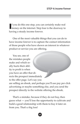 STEP 4: Income Forever




I f you do this one step, you can certainly make real
  money on the internet. Step four is the doorway to
having a steady income forever.

    One of the most valuable things that you can do to
have income forever is to capture the contact information
of those people who have shown an interest in whatever
product or service you are offering.

    You see, one of
the mistakes people
make and which re-
ally hurts their abil-
ity to profit is when
you have an offer that di-
rects the prospect immediately
to the offer page. Let’s say you
are selling an ebook, and perhaps you’ll use pay per click
advertising or maybe something else, and you send the
prospect directly to the website offering the ebook.

   That’s a mistake, because if they do not buy, then
guess what — you’ll lose the opportunity to cultivate and
build a good relationship with them to buy it later on
from you. That’s a big loss!

                            69
 