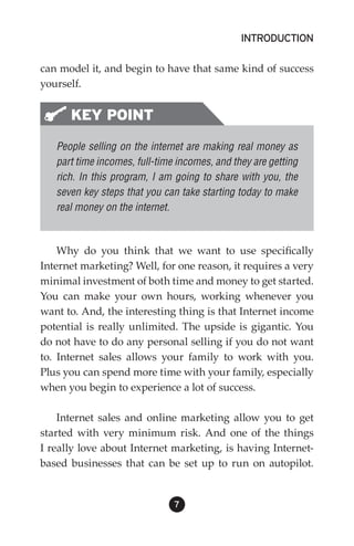 INTRODUCTION

can model it, and begin to have that same kind of success
yourself.


      KEY POINT
   People selling on the internet are making real money as
   part time incomes, full-time incomes, and they are getting
   rich. In this program, I am going to share with you, the
   seven key steps that you can take starting today to make
   real money on the internet.



    Why do you think that we want to use specifically
Internet marketing? Well, for one reason, it requires a very
minimal investment of both time and money to get started.
You can make your own hours, working whenever you
want to. And, the interesting thing is that Internet income
potential is really unlimited. The upside is gigantic. You
do not have to do any personal selling if you do not want
to. Internet sales allows your family to work with you.
Plus you can spend more time with your family, especially
when you begin to experience a lot of success.

    Internet sales and online marketing allow you to get
started with very minimum risk. And one of the things
I really love about Internet marketing, is having Internet-
based businesses that can be set up to run on autopilot.


                               
 