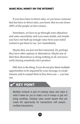 MAKE REAL MONEY ON THE INTERNET



   If you have been in direct sales, or you know someone
that has been in direct sales, you know that no one closes
100% of the people on first contact.

   Sometimes, we have to go through some objections
and some uncertainty and even some doubt, and maybe
you have not built up enough value from your initial
contact to get them to say ‘yes’ immediately.

    Maybe they are just not that interested. Or, perhaps
they have other options or alternatives. Maybe one of
their best alternatives is doing nothing at all, not neces-
sarily buying somebody else’s product.

    Still, here is the thing, if you do not give them multiple
opportunities to be impacted by your message, to create
interest, and to compel them to buy from you — you lose
out.


       KEY POINT
   Multiple contacts is part of creating value, and value is
   what it takes for you to make a lot of money or get rich
   doing anything. Creating value would require that you
   create the opportunity for transactions with people…
   multiple transactions.


                              0
 