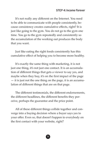 STEP 4: Income Forever

    It’s not really any different on the Internet. You need
to be able to communicate with people consistently, be-
cause consistency creates cumulative effects, right? It is
just like going to the gym. You do not go to the gym one
time. You go to the gym repeatedly and consistently so
the accumulation of the working out produces the body
that you want.

   Just like eating the right foods consistently has this
cumulative effect of helping you to become more healthy.

    It’s exactly the same thing with marketing, it is not
just one thing, it’s not just one contact. It is an accumula-
tion of different things that gets a viewer to say yes, and
maybe when they buy, it’s on the first impact of the page
— it is just not the one thing on the page, it is an accumu-
lation of different things that are on that page.

    The different testimonials, the different endorsements,
the different headlines, the different benefits they per-
ceive, perhaps the guarantee and the price point.

   All of these different things collide together and con-
verge into a buying decision where a buyer says yes to
your offer. Even so, that doesn’t happen to everybody on
the first contact with your website, right?




                             1
 