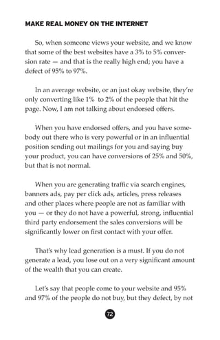 MAKE REAL MONEY ON THE INTERNET

   So, when someone views your website, and we know
that some of the best websites have a 3% to 5% conver-
sion rate — and that is the really high end; you have a
defect of 95% to 97%.

   In an average website, or an just okay website, they’re
only converting like 1% to 2% of the people that hit the
page. Now, I am not talking about endorsed offers.

   When you have endorsed offers, and you have some-
body out there who is very powerful or in an influential
position sending out mailings for you and saying buy
your product, you can have conversions of 25% and 50%,
but that is not normal.

    When you are generating traffic via search engines,
banners ads, pay per click ads, articles, press releases
and other places where people are not as familiar with
you — or they do not have a powerful, strong, influential
third party endorsement the sales conversions will be
significantly lower on first contact with your offer.

    That’s why lead generation is a must. If you do not
generate a lead, you lose out on a very significant amount
of the wealth that you can create.

   Let’s say that people come to your website and 95%
and 97% of the people do not buy, but they defect, by not

                            2
 