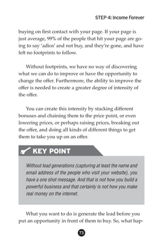 STEP 4: Income Forever

buying on first contact with your page. If your page is
just average, 99% of the people that hit your page are go-
ing to say ‘adios’ and not buy, and they’re gone, and have
left no footprints to follow.

    Without footprints, we have no way of discovering
what we can do to improve or have the opportunity to
change the offer. Furthermore, the ability to improve the
offer is needed to create a greater degree of intensity of
the offer.

   You can create this intensity by stacking different
bonuses and chaining them to the price point, or even
lowering prices, or perhaps raising prices, breaking out
the offer, and doing all kinds of different things to get
them to take you up on an offer.


      KEY POINT
   Without lead generations (capturing at least the name and
   email address of the people who visit your website), you
   have a one shot message. And that is not how you build a
   powerful business and that certainly is not how you make
   real money on the internet.



   What you want to do is generate the lead before you
put an opportunity in front of them to buy. So, what hap-

                              3
 