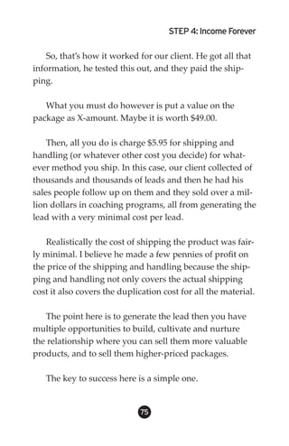 STEP 4: Income Forever

    So, that’s how it worked for our client. He got all that
information, he tested this out, and they paid the ship-
ping.

   What you must do however is put a value on the
package as X-amount. Maybe it is worth $49.00.

    Then, all you do is charge $5.95 for shipping and
handling (or whatever other cost you decide) for what-
ever method you ship. In this case, our client collected of
thousands and thousands of leads and then he had his
sales people follow up on them and they sold over a mil-
lion dollars in coaching programs, all from generating the
lead with a very minimal cost per lead.

   Realistically the cost of shipping the product was fair-
ly minimal. I believe he made a few pennies of profit on
the price of the shipping and handling because the ship-
ping and handling not only covers the actual shipping
cost it also covers the duplication cost for all the material.

   The point here is to generate the lead then you have
multiple opportunities to build, cultivate and nurture
the relationship where you can sell them more valuable
products, and to sell them higher-priced packages.

   The key to success here is a simple one.


                              5
 