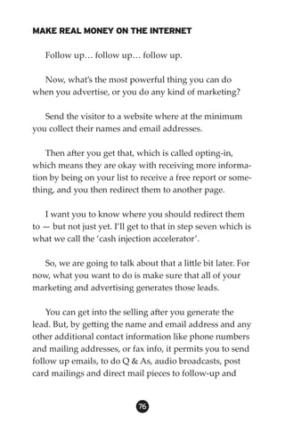 MAKE REAL MONEY ON THE INTERNET

   Follow up… follow up… follow up.

  Now, what’s the most powerful thing you can do
when you advertise, or you do any kind of marketing?

   Send the visitor to a website where at the minimum
you collect their names and email addresses.

    Then after you get that, which is called opting-in,
which means they are okay with receiving more informa-
tion by being on your list to receive a free report or some-
thing, and you then redirect them to another page.

   I want you to know where you should redirect them
to — but not just yet. I’ll get to that in step seven which is
what we call the ‘cash injection accelerator’.

   So, we are going to talk about that a little bit later. For
now, what you want to do is make sure that all of your
marketing and advertising generates those leads.

    You can get into the selling after you generate the
lead. But, by getting the name and email address and any
other additional contact information like phone numbers
and mailing addresses, or fax info, it permits you to send
follow up emails, to do Q  As, audio broadcasts, post
card mailings and direct mail pieces to follow-up and


                              6
 