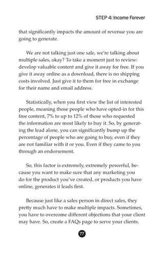 STEP 4: Income Forever

that significantly impacts the amount of revenue you are
going to generate.

    We are not talking just one sale, we’re talking about
multiple sales, okay? To take a moment just to review:
develop valuable content and give it away for free. If you
give it away online as a download, there is no shipping
costs involved. Just give it to them for free in exchange
for their name and email address.

    Statistically, when you first view the list of interested
people, meaning those people who have opted-in for this
free content, 7% to up to 12% of those who requested
the information are most likely to buy it. So, by generat-
ing the lead alone, you can significantly bump up the
percentage of people who are going to buy, even if they
are not familiar with it or you. Even if they came to you
through an endorsement.

   So, this factor is extremely, extremely powerful, be-
cause you want to make sure that any marketing you
do for the product you’ve created, or products you have
online, generates it leads first.

   Because just like a sales person in direct sales, they
pretty much have to make multiple impacts. Sometimes,
you have to overcome different objections that your client
may have. So, create a FAQs page to serve your clients.

                             
 