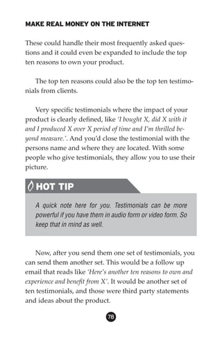MAKE REAL MONEY ON THE INTERNET

These could handle their most frequently asked ques-
tions and it could even be expanded to include the top
ten reasons to own your product.

   The top ten reasons could also be the top ten testimo-
nials from clients.

    Very specific testimonials where the impact of your
product is clearly defined, like ‘I bought X, did X with it
and I produced X over X period of time and I’m thrilled be-
yond measure.’. And you’d close the testimonial with the
persons name and where they are located. With some
people who give testimonials, they allow you to use their
picture.


   HOT TIP
   A quick note here for you. Testimonials can be more
   powerful if you have them in audio form or video form. So
   keep that in mind as well.



   Now, after you send them one set of testimonials, you
can send them another set. This would be a follow up
email that reads like ‘Here’s another ten reasons to own and
experience and benefit from X’. It would be another set of
ten testimonials, and those were third party statements
and ideas about the product.

                              8
 