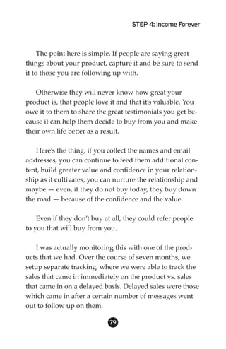 STEP 4: Income Forever



     The point here is simple. If people are saying great
things about your product, capture it and be sure to send
it to those you are following up with.

   Otherwise they will never know how great your
product is, that people love it and that it’s valuable. You
owe it to them to share the great testimonials you get be-
cause it can help them decide to buy from you and make
their own life better as a result.

   Here’s the thing, if you collect the names and email
addresses, you can continue to feed them additional con-
tent, build greater value and confidence in your relation-
ship as it cultivates, you can nurture the relationship and
maybe — even, if they do not buy today, they buy down
the road — because of the confidence and the value.

    Even if they don’t buy at all, they could refer people
to you that will buy from you.

    I was actually monitoring this with one of the prod-
ucts that we had. Over the course of seven months, we
setup separate tracking, where we were able to track the
sales that came in immediately on the product vs. sales
that came in on a delayed basis. Delayed sales were those
which came in after a certain number of messages went
out to follow up on them.

                             9
 