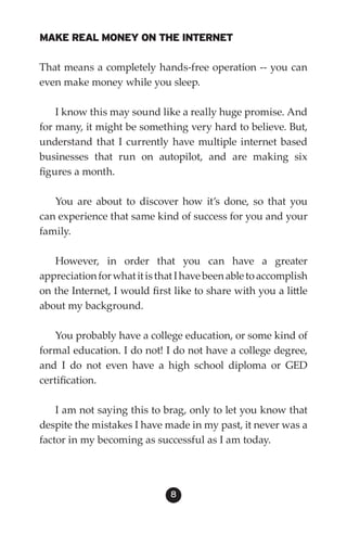 MAKE REAL MONEY ON THE INTERNET

That means a completely hands-free operation -- you can
even make money while you sleep.

    I know this may sound like a really huge promise. And
for many, it might be something very hard to believe. But,
understand that I currently have multiple internet based
businesses that run on autopilot, and are making six
figures a month.

   You are about to discover how it’s done, so that you
can experience that same kind of success for you and your
family.

   However, in order that you can have a greater
appreciation for what it is that I have been able to accomplish
on the Internet, I would first like to share with you a little
about my background.

    You probably have a college education, or some kind of
formal education. I do not! I do not have a college degree,
and I do not even have a high school diploma or GED
certification.

    I am not saying this to brag, only to let you know that
despite the mistakes I have made in my past, it never was a
factor in my becoming as successful as I am today.




                              8
 