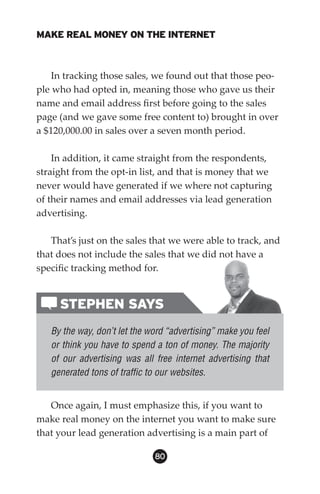 MAKE REAL MONEY ON THE INTERNET



    In tracking those sales, we found out that those peo-
ple who had opted in, meaning those who gave us their
name and email address first before going to the sales
page (and we gave some free content to) brought in over
a $120,000.00 in sales over a seven month period.

    In addition, it came straight from the respondents,
straight from the opt-in list, and that is money that we
never would have generated if we where not capturing
of their names and email addresses via lead generation
advertising.

   That’s just on the sales that we were able to track, and
that does not include the sales that we did not have a
specific tracking method for.


     STEPHEN SAYS
   By the way, don’t let the word “advertising” make you feel
   or think you have to spend a ton of money. The majority
   of our advertising was all free internet advertising that
   generated tons of traffic to our websites.


   Once again, I must emphasize this, if you want to
make real money on the internet you want to make sure
that your lead generation advertising is a main part of

                              80
 