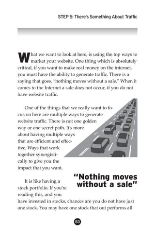 STEP 5: There’s Something About Traffic




W      hat we want to look at here, is using the top ways to
       market your website. One thing which is absolutely
critical, if you want to make real money on the internet,
you must have the ability to generate traffic. There is a
saying that goes, “nothing moves without a sale.” When it
comes to the Internet a sale does not occur, if you do not
have website traffic.

    One of the things that we really want to fo-
cus on here are multiple ways to generate
website traffic. There is not one golden
way or one secret path. It’s more
about having multiple ways
that are efficient and effec-
tive. Ways that work
together synergisti-
cally to give you the
impact that you want.

    It is like having a
                           “Nothing moves
stock portfolio. If you’re  without a sale”
reading this, and you
have invested in stocks, chances are you do not have just
one stock. You may have one stock that out performs all

                            83
 