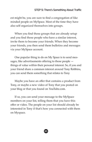 STEP 5: There’s Something About Traffic

est might be, you are sure to find a congregation of like
minded people on MySpace. Most of the time they have
also self organized themselves into groups.

    When you find those groups that are already setup
and you find those people who have a similar interest,
invite them to become your friends. When they become
your friends, you then send them bulletins and messages
via your MySpace account.

    One popular thing to do on My Space is to send mes-
sages, like advertisements offering to those people —
things of value within their personal interest. So, if you and
your friend share a common interest around Tony Robbins,
you can send them something that relates to Tony

   Maybe you have an offer that contains a product from
Tony, or maybe a new video of Tony that you posted on
your blog or that you found on YouTube.com.

    If so, you can send your message to the MySpace
members on your list, telling them that you have this
offer or video. The people on your list should already be
interested in Tony if that’s how you connected with them
on Myspace.




                             85
 
