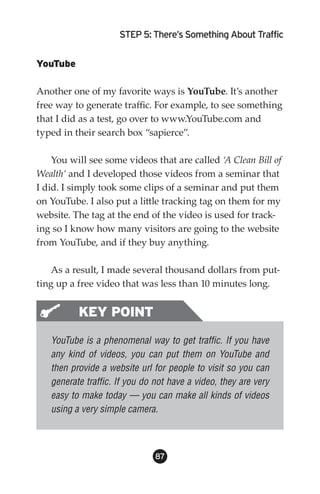 STEP 5: There’s Something About Traffic


YouTube

Another one of my favorite ways is YouTube. It’s another
free way to generate traffic. For example, to see something
that I did as a test, go over to www.YouTube.com and
typed in their search box “sapierce”.

    You will see some videos that are called ‘A Clean Bill of
Wealth’ and I developed those videos from a seminar that
I did. I simply took some clips of a seminar and put them
on YouTube. I also put a little tracking tag on them for my
website. The tag at the end of the video is used for track-
ing so I know how many visitors are going to the website
from YouTube, and if they buy anything.

    As a result, I made several thousand dollars from put-
ting up a free video that was less than 10 minutes long.


          KEY POINT
   YouTube is a phenomenal way to get traffic. If you have
   any kind of videos, you can put them on YouTube and
   then provide a website url for people to visit so you can
   generate traffic. If you do not have a video, they are very
   easy to make today — you can make all kinds of videos
   using a very simple camera.



                               8
 