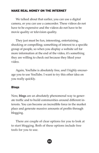 MAKE REAL MONEY ON THE INTERNET

   We talked about that earlier, you can use a digital
camera, or you can use a camcorder. These videos do not
have to be expensive and the videos do not have to be
movie quality or television quality.

   They just must be fun, interesting, entertaining,
shocking or compelling; something of interest to a specific
group of people, so when you display a website url for
more information at the end of the video, it’s something
they are willing to check out because they liked your
video.

   Again, YouTube is absolutely free, and I highly encour-
age you to use YouTube. I want to try this other idea on
you really quickly.

Blogs

Now, blogs are an absolutely phenomenal way to gener-
ate traffic and to build communities around different in-
terests. You can become an incredible force in the market
place and generate massive amounts of profits through
blogging.

    There are couple of clear options for you to look at
to start blogging. Both of these options include free
tools for you to use.


                            88
 