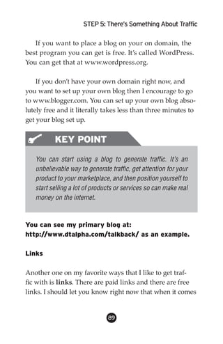 STEP 5: There’s Something About Traffic

   If you want to place a blog on your on domain, the
best program you can get is free. It’s called WordPress.
You can get that at www.wordpress.org.

    If you don’t have your own domain right now, and
you want to set up your own blog then I encourage to go
to www.blogger.com. You can set up your own blog abso-
lutely free and it literally takes less than three minutes to
get your blog set up.


          KEY POINT
   You can start using a blog to generate traffic. It’s an
   unbelievable way to generate traffic, get attention for your
   product to your marketplace, and then position yourself to
   start selling a lot of products or services so can make real
   money on the internet.



You can see my primary blog at:
http://www.dtalpha.com/talkback/ as an example.

Links

Another one on my favorite ways that I like to get traf-
fic with is links. There are paid links and there are free
links. I should let you know right now that when it comes


                               89
 