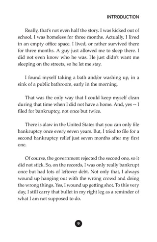 INTRODUCTION

    Really, that’s not even half the story. I was kicked out of
school. I was homeless for three months. Actually, I lived
in an empty office space. I lived, or rather survived there
for three months. A guy just allowed me to sleep there. I
did not even know who he was. He just didn’t want me
sleeping on the streets, so he let me stay.

   I found myself taking a bath and/or washing up, in a
sink of a public bathroom, early in the morning.

    That was the only way that I could keep myself clean
during that time when I did not have a home. And, yes -- I
filed for bankruptcy, not once but twice.

   There is alaw in the United States that you can only file
bankruptcy once every seven years. But, I tried to file for a
second bankruptcy relief just seven months after my first
one.

    Of course, the government rejected the second one, so it
did not stick. So, on the records, I was only really bankrupt
once but had lots of leftover debt. Not only that, I always
wound up hanging out with the wrong crowd and doing
the wrong things. Yes, I wound up getting shot. To this very
day, I still carry that bullet in my right leg as a reminder of
what I am not supposed to do.




                              9
 