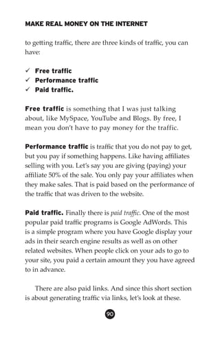 MAKE REAL MONEY ON THE INTERNET

to getting traffic, there are three kinds of traffic, you can
have:

 Free traffic
 Performance traffic
 Paid traffic.

Free traffic is something that I was just talking
about, like MySpace, YouTube and Blogs. By free, I
mean you don’t have to pay money for the traffic.

Performance traffic is traffic that you do not pay to get,
but you pay if something happens. Like having affiliates
selling with you. Let’s say you are giving (paying) your
affiliate 50% of the sale. You only pay your affiliates when
they make sales. That is paid based on the performance of
the traffic that was driven to the website.

Paid traffic. Finally there is paid traffic. One of the most
popular paid traffic programs is Google AdWords. This
is a simple program where you have Google display your
ads in their search engine results as well as on other
related websites. When people click on your ads to go to
your site, you paid a certain amount they you have agreed
to in advance.

    There are also paid links. And since this short section
is about generating traffic via links, let’s look at these.

                              90
 