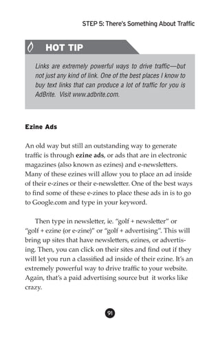 STEP 5: There’s Something About Traffic


       HOT TIP
   Links are extremely powerful ways to drive traffic—but
   not just any kind of link. One of the best places I know to
   buy text links that can produce a lot of traffic for you is
   AdBrite. Visit www.adbrite.com.



Ezine Ads

An old way but still an outstanding way to generate
traffic is through ezine ads, or ads that are in electronic
magazines (also known as ezines) and e-newsletters.
Many of these ezines will allow you to place an ad inside
of their e-zines or their e-newsletter. One of the best ways
to find some of these e-zines to place these ads in is to go
to Google.com and type in your keyword.

   Then type in newsletter, ie. “golf + newsletter” or
“golf + ezine (or e-zine)” or “golf + advertising”. This will
bring up sites that have newsletters, ezines, or advertis-
ing. Then, you can click on their sites and find out if they
will let you run a classified ad inside of their ezine. It’s an
extremely powerful way to drive traffic to your website.
Again, that’s a paid advertising source but it works like
crazy.


                               91
 