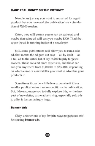 MAKE REAL MONEY ON THE INTERNET

    Now, let us just say you want to run an ad for a golf
product that you have and the publication has a circula-
tion of 75,000 readers.

   Often, they will permit you to run an ezine ad and
maybe that ezine ad will cost you maybe $300. That’s be-
cause the ad is running inside of a newsletter.

    Still, some publications will allow you to run a solo
ad, that means the ad goes out solo — all by itself — as
a full ad to the entire list of say 75,000 highly targeted
readers. Those are a bit more expensive, and those can
run you anywhere from $1,000.00 to $2,500.00 depending
on which ezine or e-newsletter you want to advertise your
products in.

    Sometimes it can be a little less expensive if it is a
smaller publication or a more specific niche publication.
But, I do encourage you to fully explore this, — the im-
pact of newsletter, ezine advertising, especially solo ads
to a list is just amazingly huge.

Banner Ads

     Okay, another one of my favorite ways to generate traf-
fic is using banner ads.




                            92
 
