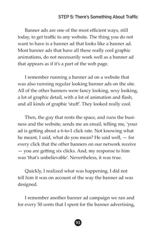 STEP 5: There’s Something About Traffic

   Banner ads are one of the most efficient ways, still
today, to get traffic to any website. The thing you do not
want to have is a banner ad that looks like a banner ad.
Most banner ads that have all these really cool graphic
animations, do not necessarily work well as a banner ad
that appears as if it’s a part of the web page.

    I remember running a banner ad on a website that
was also running regular looking banner ads on the site.
All of the other banners were fancy looking, sexy looking,
a lot of graphic detail, with a lot of animation and flash,
and all kinds of graphic ‘stuff’. They looked really cool.

    Then, the guy that rents the space, and runs the busi-
ness and the website, sends me an email, telling me, ‘your
ad is getting about a 6-to-1 click rate. Not knowing what
he meant, I said, what do you mean? He said well, — for
every click that the other banners on our network receive
— you are getting six clicks. And, my response to him
was ‘that’s unbelievable’. Nevertheless, it was true.

    Quickly, I realized what was happening. I did not
tell him it was on account of the way the banner ad was
designed.

    I remember another banner ad campaign we ran and
for every 50 cents that I spent for the banner advertising,


                             93
 