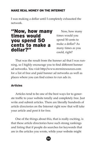 MAKE REAL MONEY ON THE INTERNET

I was making a dollar until I completely exhausted the
network.


“Now, how many                          Now, how many
times would                          times would you
you spend 50                         spend 50 cents to
                                     make a dollar? As
cents to make a                      many times as you
dollar?”                             could, right?

    That was the result from the banner ad that I was run-
ning, so I highly encourage you to find different banner
ad networks. You visit http://www.mrmiresources.com
for a list of free and paid banner ad networks as well as
places where you can find ezines to run ads in.

Articles

    Articles tend to be one of the best ways for to gener-
ate traffic to your website totally and completely free. Just
write and submit articles. There are literally hundreds of
article directories on the Internet right now that will take
your article and post it for free.

   One of the things about this, that is really exciting, is
that these article directories have such strong rankings
and listing that if people do searches for keywords that
are in the articles you wrote, while your website might

                             94
 