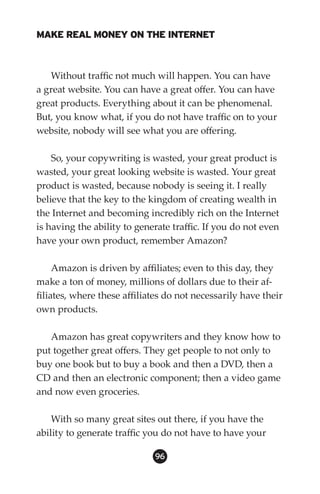 MAKE REAL MONEY ON THE INTERNET



   Without traffic not much will happen. You can have
a great website. You can have a great offer. You can have
great products. Everything about it can be phenomenal.
But, you know what, if you do not have traffic on to your
website, nobody will see what you are offering.

    So, your copywriting is wasted, your great product is
wasted, your great looking website is wasted. Your great
product is wasted, because nobody is seeing it. I really
believe that the key to the kingdom of creating wealth in
the Internet and becoming incredibly rich on the Internet
is having the ability to generate traffic. If you do not even
have your own product, remember Amazon?

     Amazon is driven by affiliates; even to this day, they
make a ton of money, millions of dollars due to their af-
filiates, where these affiliates do not necessarily have their
own products.

   Amazon has great copywriters and they know how to
put together great offers. They get people to not only to
buy one book but to buy a book and then a DVD, then a
CD and then an electronic component; then a video game
and now even groceries.

    With so many great sites out there, if you have the
ability to generate traffic you do not have to have your

                             96
 