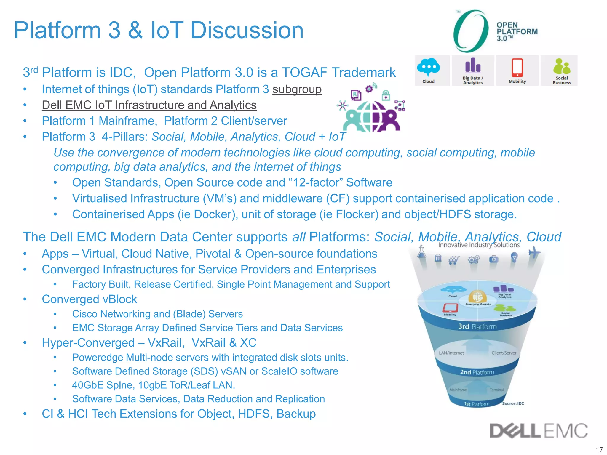17
Platform 3 & IoT Discussion
3rd Platform is IDC, Open Platform 3.0 is a TOGAF Trademark
• Internet of things (IoT) standards Platform 3 subgroup
• Dell EMC IoT Infrastructure and Analytics
• Platform 1 Mainframe, Platform 2 Client/server
• Platform 3 4-Pillars: Social, Mobile, Analytics, Cloud + IoT
Use the convergence of modern technologies like cloud computing, social computing, mobile
computing, big data analytics, and the internet of things
• Open Standards, Open Source code and “12-factor” Software
• Virtualised Infrastructure (VM’s) and middleware (CF) support containerised application code .
• Containerised Apps (ie Docker), unit of storage (ie Flocker) and object/HDFS storage.
The Dell EMC Modern Data Center supports all Platforms: Social, Mobile, Analytics, Cloud
• Apps – Virtual, Cloud Native, Pivotal & Open-source foundations
• Converged Infrastructures for Service Providers and Enterprises
• Factory Built, Release Certified, Single Point Management and Support
• Converged vBlock
• Cisco Networking and (Blade) Servers
• EMC Storage Array Defined Service Tiers and Data Services
• Hyper-Converged – VxRail, VxRail & XC
• Poweredge Multi-node servers with integrated disk slots units.
• Software Defined Storage (SDS) vSAN or ScaleIO software
• 40GbE Splne, 10gbE ToR/Leaf LAN.
• Software Data Services, Data Reduction and Replication
• CI & HCI Tech Extensions for Object, HDFS, Backup
 