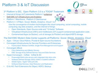 17
Platform 3 & IoT Discussion
3rd Platform is IDC, Open Platform 3.0 is a TOGAF Trademark
• Internet of things (IoT) standards Platform 3 subgroup
• Dell EMC IoT Infrastructure and Analytics
• Platform 1 Mainframe, Platform 2 Client/server
• Platform 3 4-Pillars: Social, Mobile, Analytics, Cloud + IoT
Use the convergence of modern technologies like cloud computing, social computing, mobile
computing, big data analytics, and the internet of things
• Open Standards, Open Source code and “12-factor” Software
• Virtualised Infrastructure (VM’s) and middleware (CF) support containerised application code .
• Containerised Apps (ie Docker), unit of storage (ie Flocker) and object/HDFS storage.
The Dell EMC Modern Data Center supports all Platforms: Social, Mobile, Analytics, Cloud
• Apps – Virtual, Cloud Native, Pivotal & Open-source foundations
• Converged Infrastructures for Service Providers and Enterprises
• Factory Built, Release Certified, Single Point Management and Support
• Converged vBlock
• Cisco Networking and (Blade) Servers
• EMC Storage Array Defined Service Tiers and Data Services
• Hyper-Converged – VxRail, VxRail & XC
• Poweredge Multi-node servers with integrated disk slots units.
• Software Defined Storage (SDS) vSAN or ScaleIO software
• 40GbE Splne, 10gbE ToR/Leaf LAN.
• Software Data Services, Data Reduction and Replication
• CI & HCI Tech Extensions for Object, HDFS, Backup
 