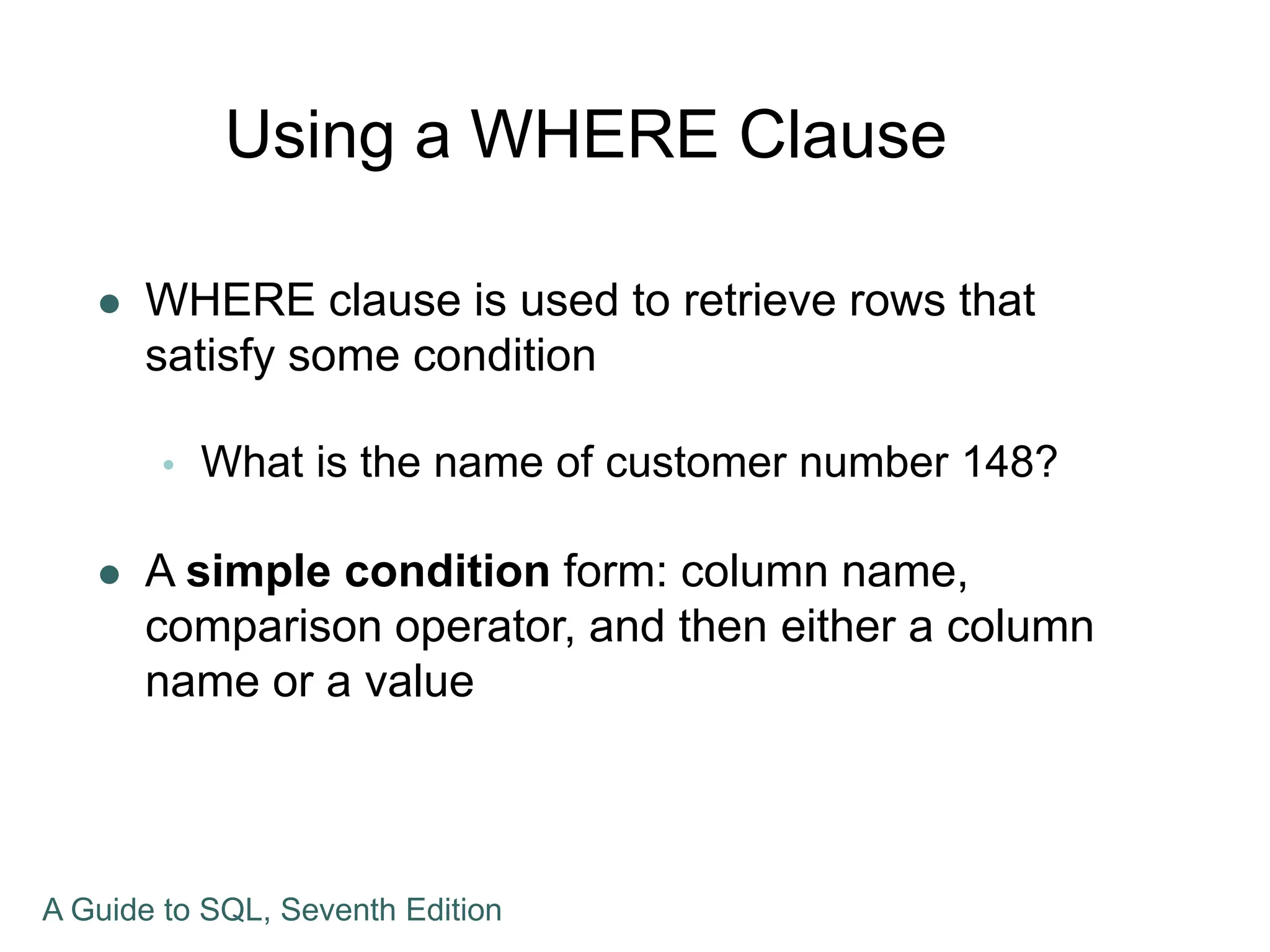 Using a WHERE Clause
 WHERE clause is used to retrieve rows that
satisfy some condition
 What is the name of customer number 148?
 A simple condition form: column name,
comparison operator, and then either a column
name or a value
A Guide to SQL, Seventh Edition
 
