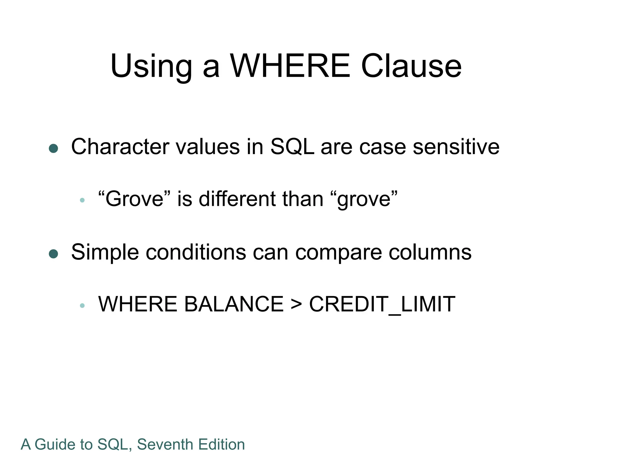 Using a WHERE Clause
 Character values in SQL are case sensitive
 “Grove” is different than “grove”
 Simple conditions can compare columns
 WHERE BALANCE > CREDIT_LIMIT
A Guide to SQL, Seventh Edition
 