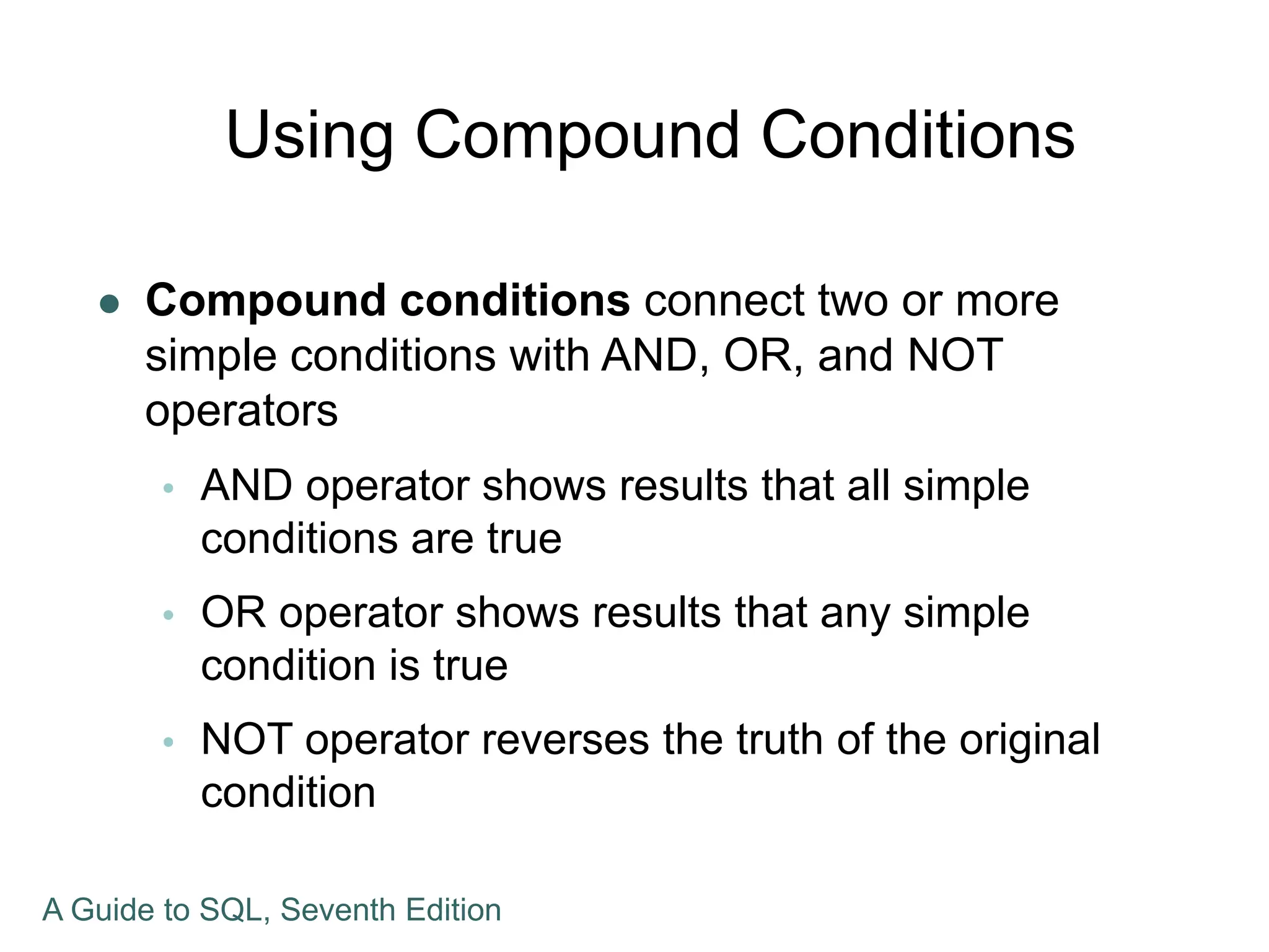 Using Compound Conditions
 Compound conditions connect two or more
simple conditions with AND, OR, and NOT
operators
 AND operator shows results that all simple
conditions are true
 OR operator shows results that any simple
condition is true
 NOT operator reverses the truth of the original
condition
A Guide to SQL, Seventh Edition
 