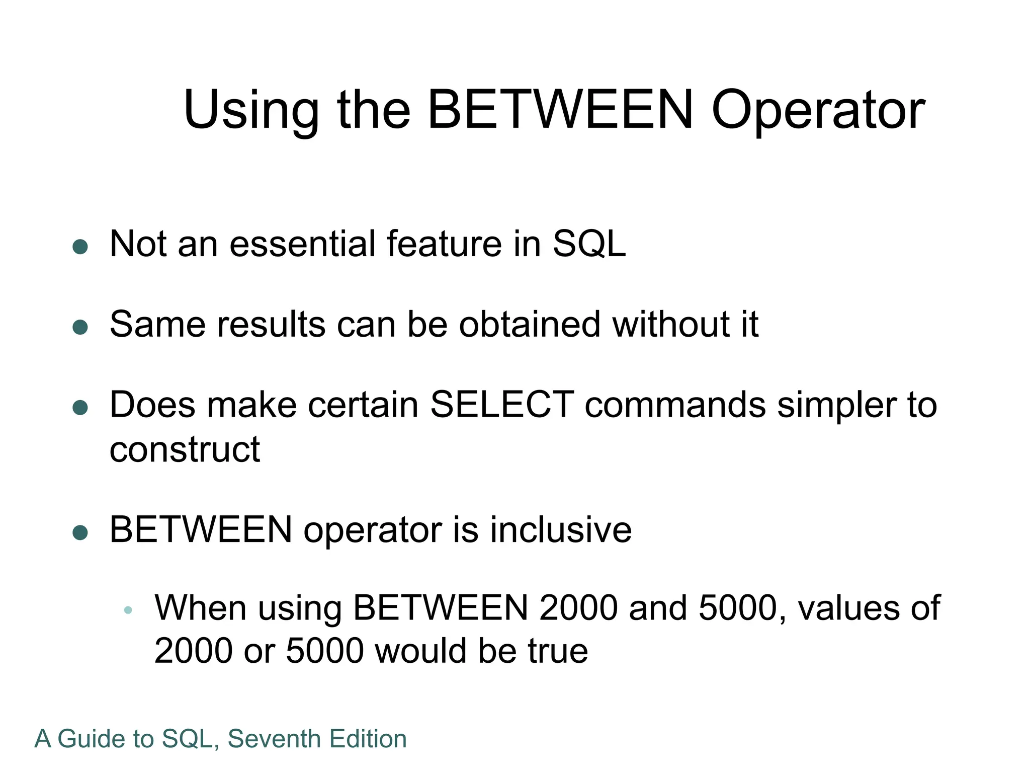 Using the BETWEEN Operator
 Not an essential feature in SQL
 Same results can be obtained without it
 Does make certain SELECT commands simpler to
construct
 BETWEEN operator is inclusive
 When using BETWEEN 2000 and 5000, values of
2000 or 5000 would be true
A Guide to SQL, Seventh Edition
 