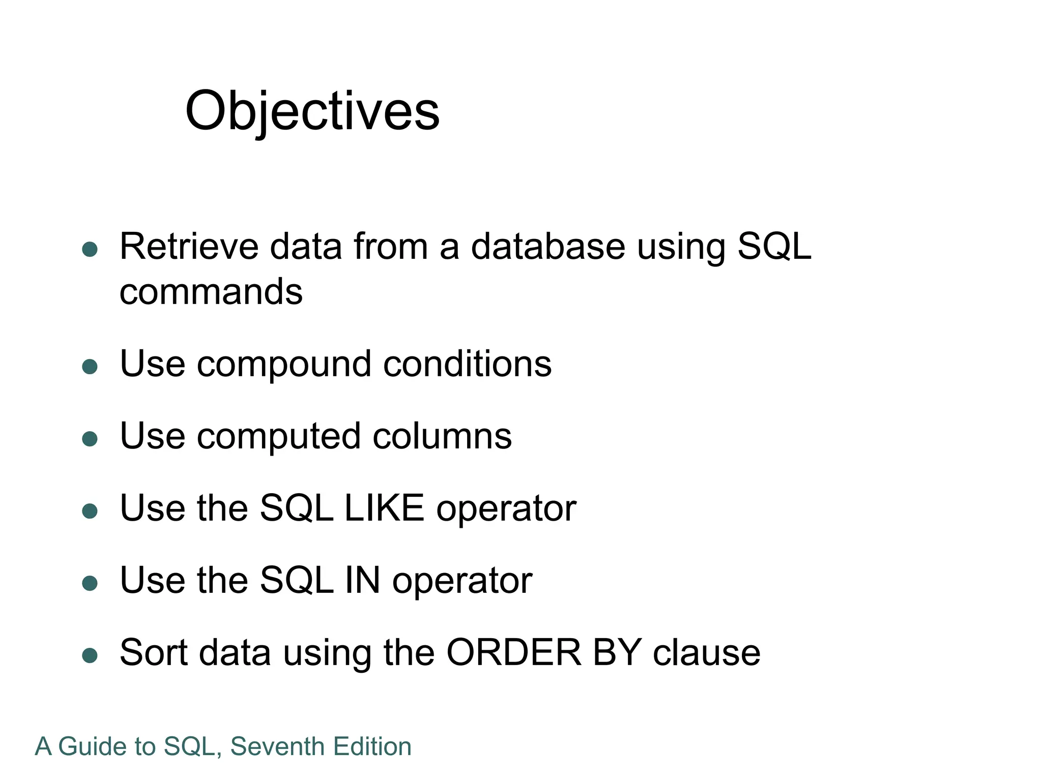 Objectives
 Retrieve data from a database using SQL
commands
 Use compound conditions
 Use computed columns
 Use the SQL LIKE operator
 Use the SQL IN operator
 Sort data using the ORDER BY clause
A Guide to SQL, Seventh Edition
 