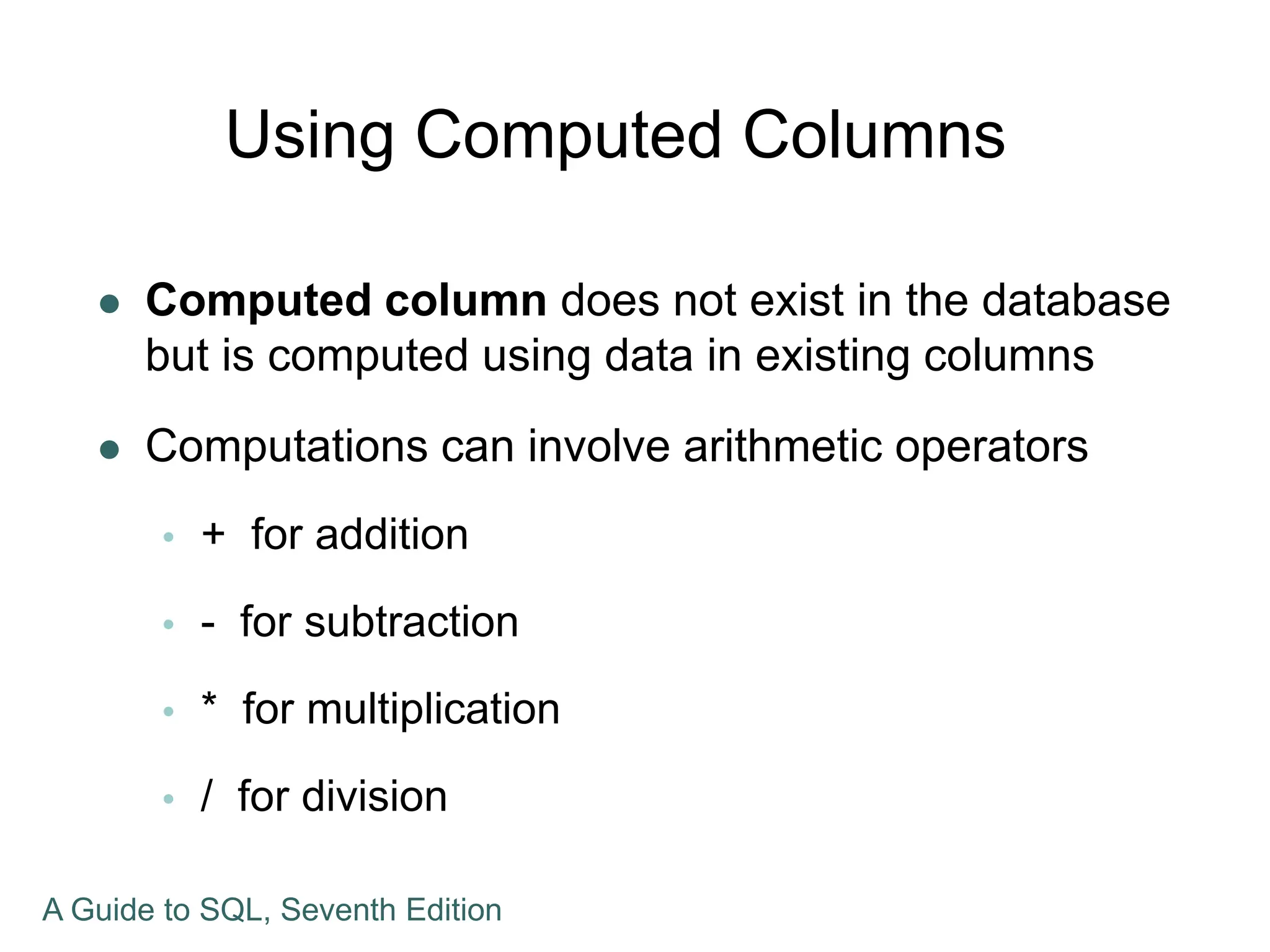 Using Computed Columns
 Computed column does not exist in the database
but is computed using data in existing columns
 Computations can involve arithmetic operators
 + for addition
 - for subtraction
 * for multiplication
 / for division
A Guide to SQL, Seventh Edition
 