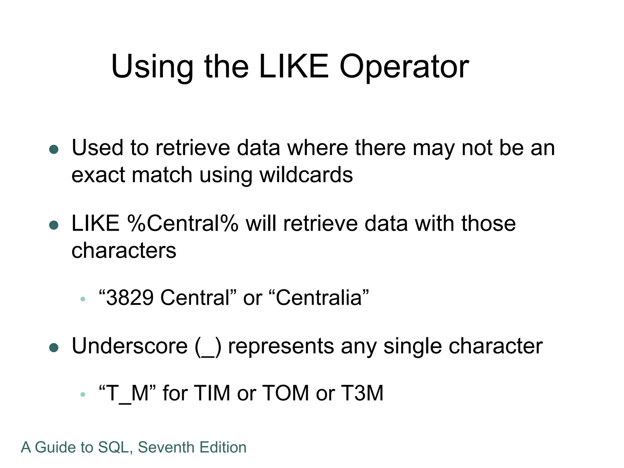 Using the LIKE Operator
 Used to retrieve data where there may not be an
exact match using wildcards
 LIKE %Central% will retrieve data with those
characters
 “3829 Central” or “Centralia”
 Underscore (_) represents any single character
 “T_M” for TIM or TOM or T3M
A Guide to SQL, Seventh Edition
 