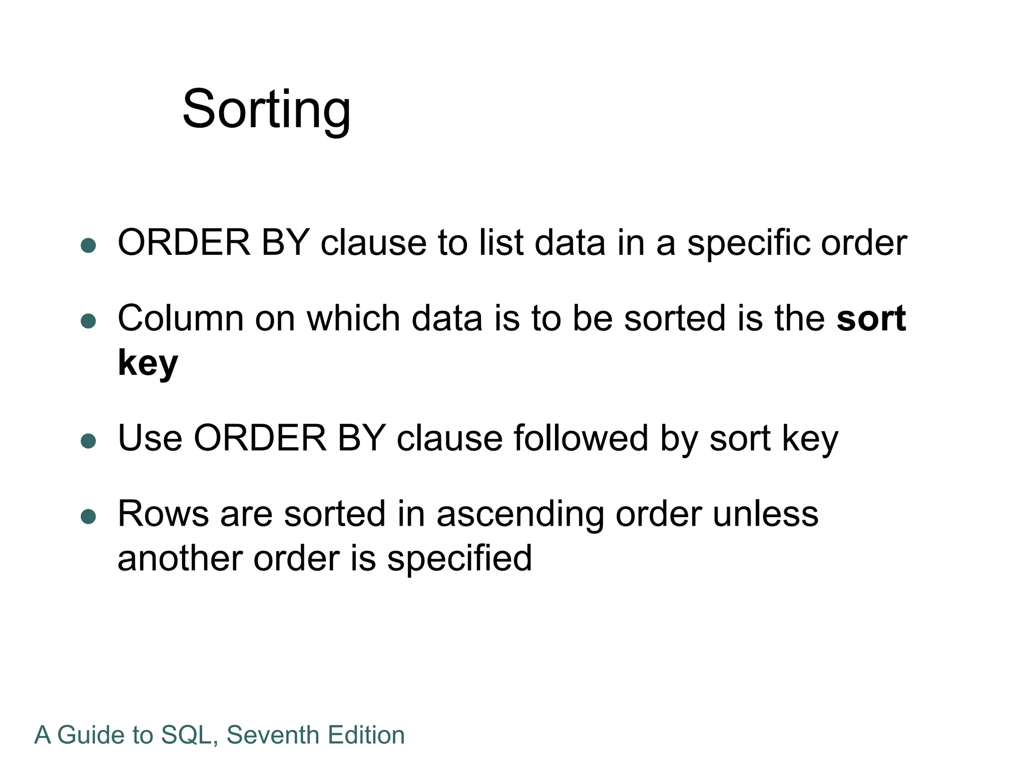 Sorting
 ORDER BY clause to list data in a specific order
 Column on which data is to be sorted is the sort
key
 Use ORDER BY clause followed by sort key
 Rows are sorted in ascending order unless
another order is specified
A Guide to SQL, Seventh Edition
 