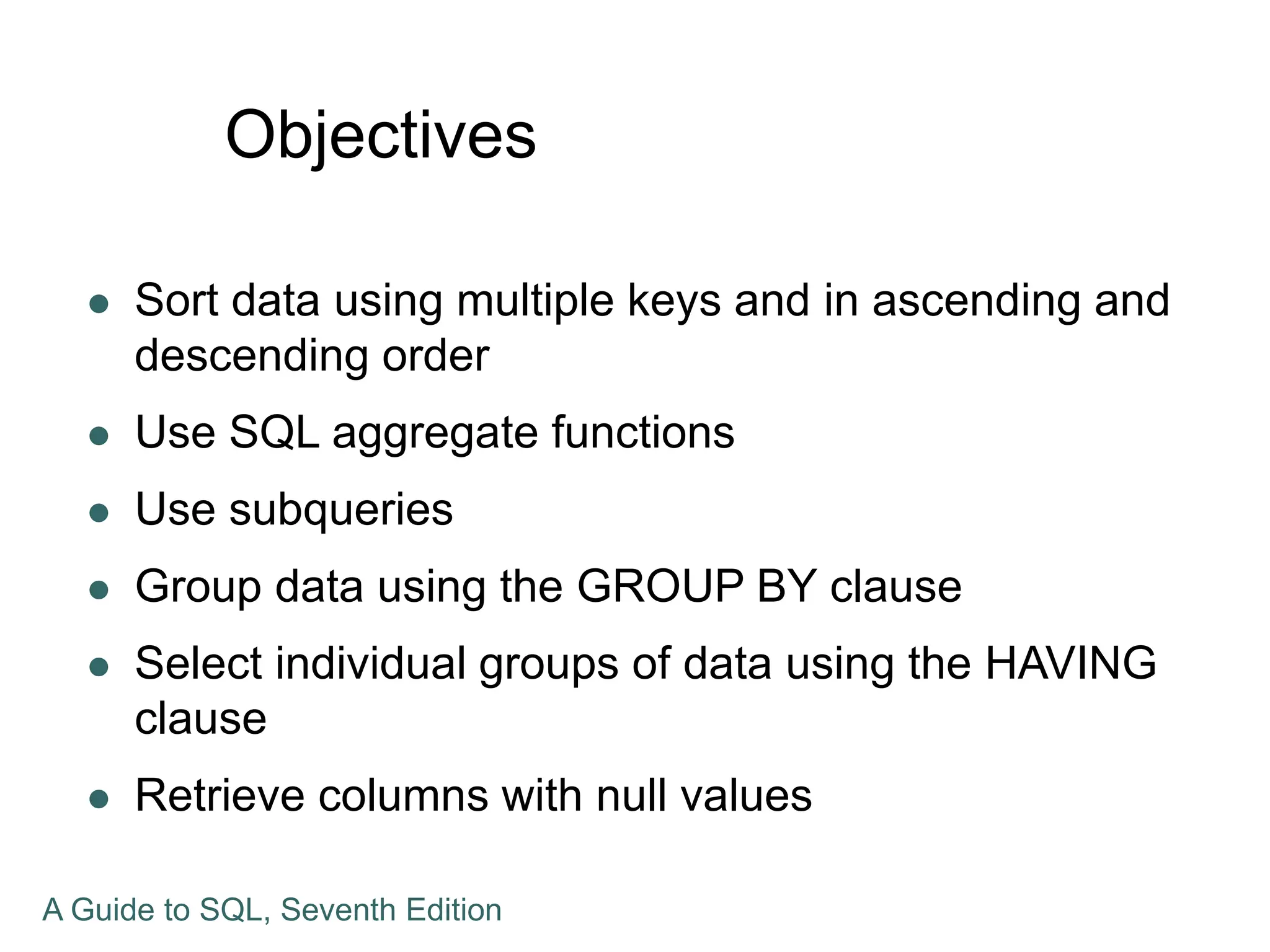 Objectives
 Sort data using multiple keys and in ascending and
descending order
 Use SQL aggregate functions
 Use subqueries
 Group data using the GROUP BY clause
 Select individual groups of data using the HAVING
clause
 Retrieve columns with null values
A Guide to SQL, Seventh Edition
 